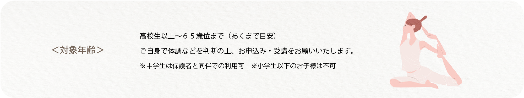 対象年齢は高校生以上から65歳くらいまでです。ご自身で体調などを判断してお申し込み・受講をお願いいたします。中学生は保護者と同伴で利用可能です。小学生以下のお子様は不可。