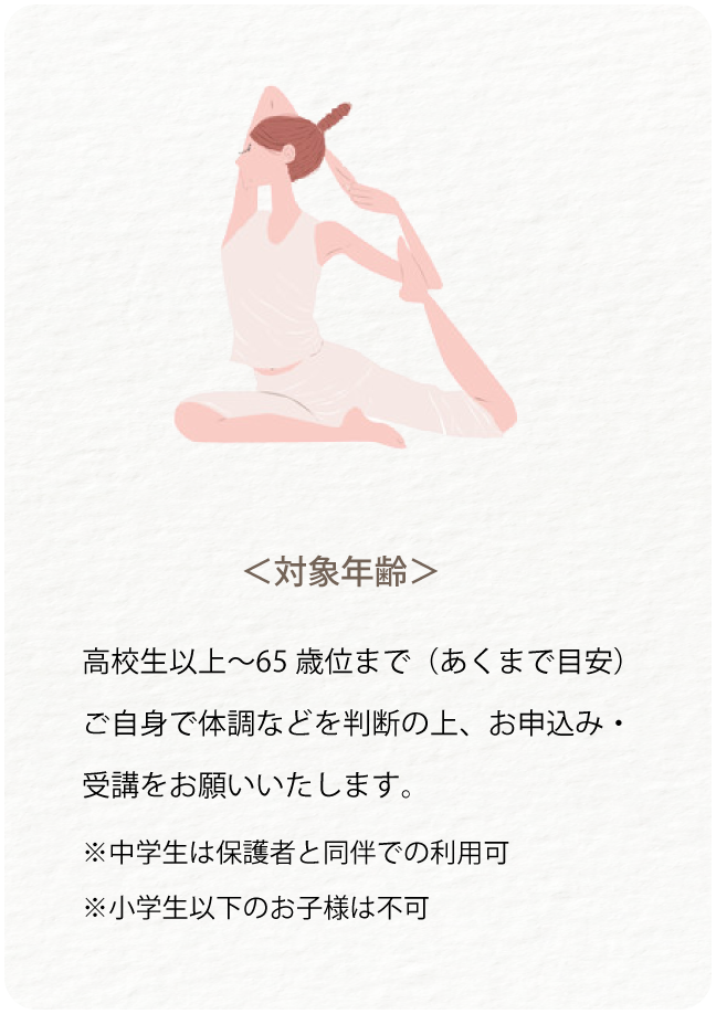 対象年齢は高校生以上から65歳くらいまでです。ご自身で体調などを判断してお申し込み・受講をお願いいたします。中学生は保護者と同伴で利用可能です。小学生以下のお子様は不可。