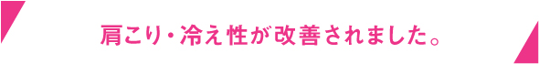 肩こり・冷え性が改善されました。