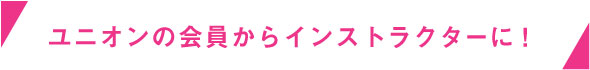 ユニオンの会員からインストラクターに！